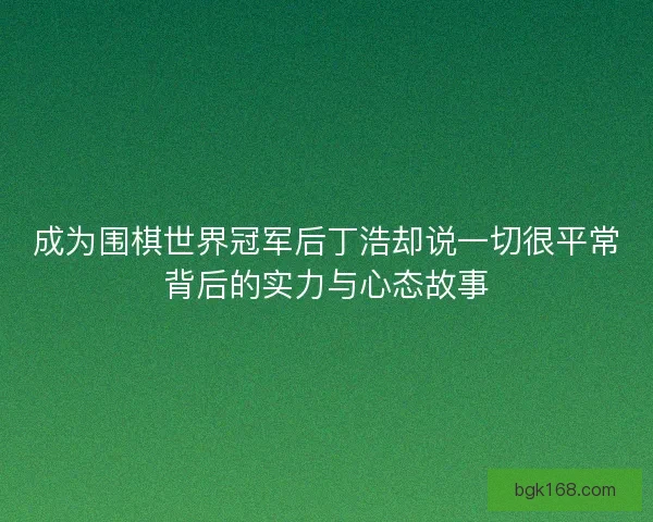成为围棋世界冠军后丁浩却说一切很平常背后的实力与心态故事