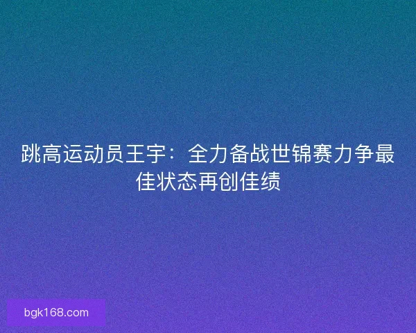 跳高运动员王宇：全力备战世锦赛力争最佳状态再创佳绩