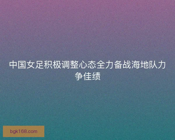 中国女足积极调整心态全力备战海地队力争佳绩