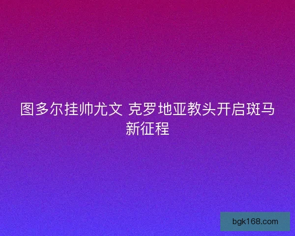 图多尔挂帅尤文 克罗地亚教头开启斑马新征程