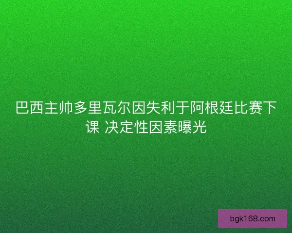 巴西主帅多里瓦尔因失利于阿根廷比赛下课 决定性因素曝光