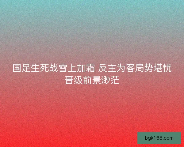 国足生死战雪上加霜 反主为客局势堪忧晋级前景渺茫