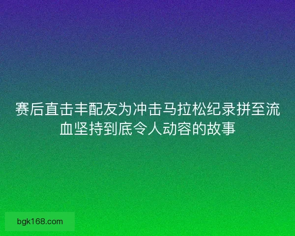 赛后直击丰配友为冲击马拉松纪录拼至流血坚持到底令人动容的故事