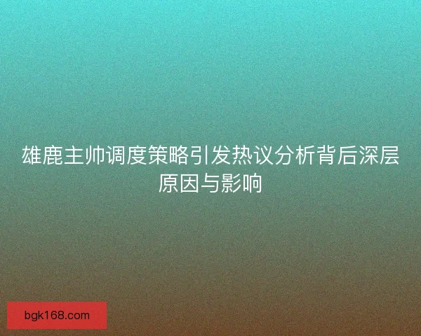 雄鹿主帅调度策略引发热议分析背后深层原因与影响